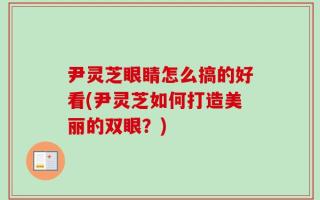 尹灵芝眼睛怎么搞的好看(尹灵芝如何打造美丽的双眼？)