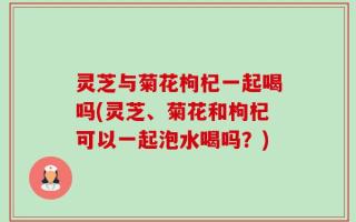 灵芝与菊花枸杞一起喝吗(灵芝、菊花和枸杞可以一起泡水喝吗？)