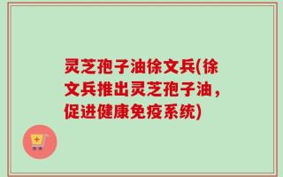 灵芝孢子油徐文兵(徐文兵推出灵芝孢子油，促进健康免疫系统)