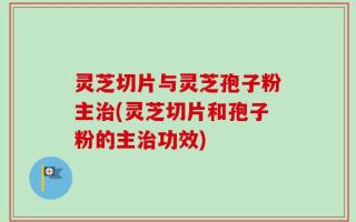 灵芝切片与灵芝孢子粉主治(灵芝切片和孢子粉的主治功效)