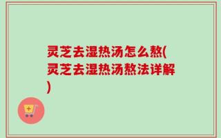 灵芝去湿热汤怎么熬(灵芝去湿热汤熬法详解)