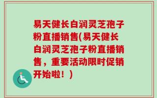 易天健长白润灵芝孢子粉直播销售(易天健长白润灵芝孢子粉直播销售，重要活动限时促销开始啦！)