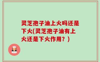 灵芝孢子油上火吗还是下火(灵芝孢子油有上火还是下火作用？)