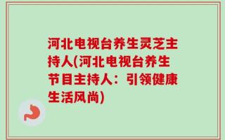 河北电视台养生灵芝主持人(河北电视台养生节目主持人：引领健康生活风尚)