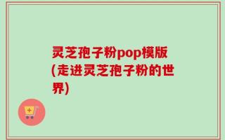 灵芝孢子粉pop模版(走进灵芝孢子粉的世界)