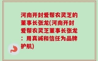 河南开封爱帮农灵芝的董事长张龙(河南开封爱帮农灵芝董事长张龙：用真诚和信任为品牌护航)