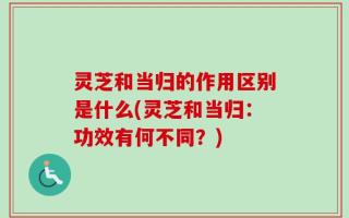 灵芝和当归的作用区别是什么(灵芝和当归：功效有何不同？)