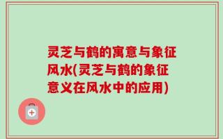 灵芝与鹤的寓意与象征风水(灵芝与鹤的象征意义在风水中的应用)