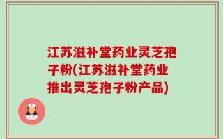 江苏滋补堂药业灵芝孢子粉(江苏滋补堂药业推出灵芝孢子粉产品)