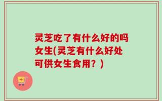 灵芝吃了有什么好的吗女生(灵芝有什么好处可供女生食用？)