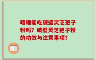 嗜睡能吃破壁灵芝孢子粉吗？破壁灵芝孢子粉的功效与注意事项？