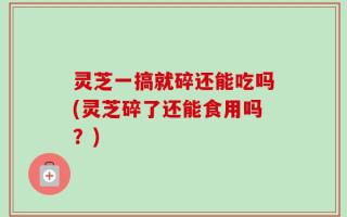 灵芝一搞就碎还能吃吗(灵芝碎了还能食用吗？)