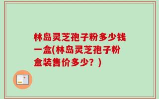 林岛灵芝孢子粉多少钱一盒(林岛灵芝孢子粉盒装售价多少？)