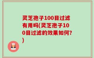 灵芝孢子100目过滤有用吗(灵芝孢子100目过滤的效果如何？)