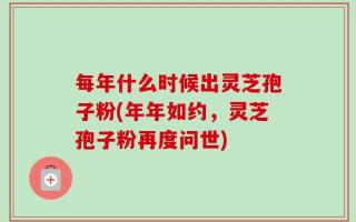 每年什么时候出灵芝孢子粉(年年如约，灵芝孢子粉再度问世)