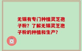 无锡有专门种植灵芝孢子粉？了解无锡灵芝孢子粉的种植和生产？
