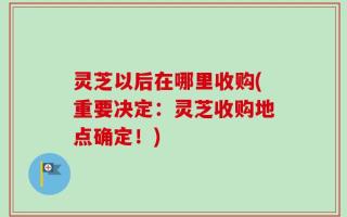 灵芝以后在哪里收购(重要决定：灵芝收购地点确定！)