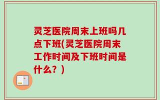 灵芝医院周末上班吗几点下班(灵芝医院周末工作时间及下班时间是什么？)