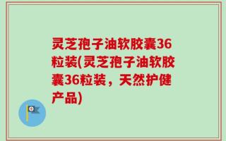 灵芝孢子油软胶囊36粒装(灵芝孢子油软胶囊36粒装，天然护健产品)