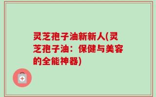 灵芝孢子油新新人(灵芝孢子油：保健与美容的全能神器)