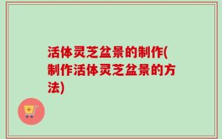 活体灵芝盆景的制作(制作活体灵芝盆景的方法)
