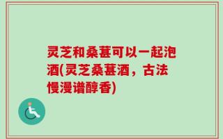 灵芝和桑葚可以一起泡酒(灵芝桑葚酒，古法慢漫谱醇香)