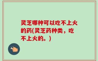灵芝哪种可以吃不上火的药(灵芝药种类，吃不上火的。)