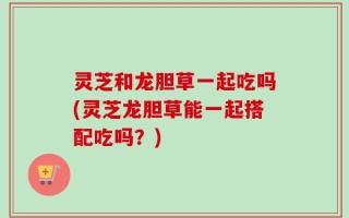 灵芝和龙胆草一起吃吗(灵芝龙胆草能一起搭配吃吗？)