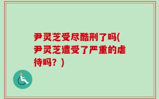 尹灵芝受尽酷刑了吗(尹灵芝遭受了严重的虐待吗？)