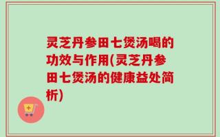 灵芝丹参田七煲汤喝的功效与作用(灵芝丹参田七煲汤的健康益处简析)