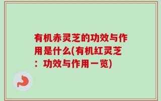 有机赤灵芝的功效与作用是什么(有机红灵芝：功效与作用一览)