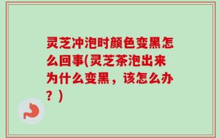 灵芝冲泡时颜色变黑怎么回事(灵芝茶泡出来为什么变黑，该怎么办？)