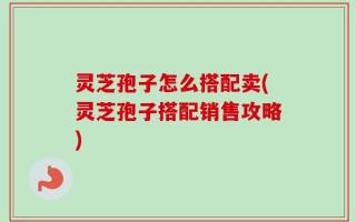 灵芝孢子怎么搭配卖(灵芝孢子搭配销售攻略)