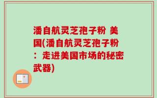 潘自航灵芝孢子粉 美国(潘自航灵芝孢子粉：走进美国市场的秘密武器)