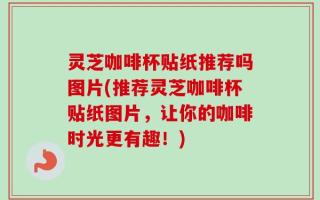 灵芝咖啡杯贴纸推荐吗图片(推荐灵芝咖啡杯贴纸图片，让你的咖啡时光更有趣！)