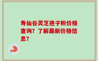 寿仙谷灵芝孢子粉价格查询？了解最新价格信息？