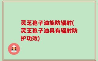 灵芝孢子油能防辐射(灵芝孢子油具有辐射防护功效)