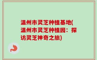 温州市灵芝种植基地(温州市灵芝种植园：探访灵芝神奇之旅)
