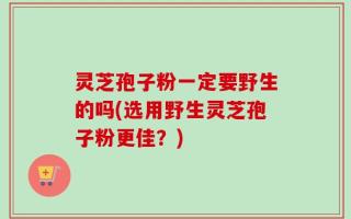灵芝孢子粉一定要野生的吗(选用野生灵芝孢子粉更佳？)