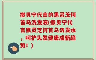 撒贝宁代言的黑灵芝何首乌洗发液(撒贝宁代言黑灵芝何首乌洗发水，呵护头发健康成新趋势！)