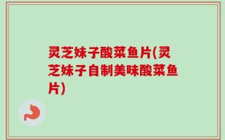 灵芝妹子酸菜鱼片(灵芝妹子自制美味酸菜鱼片)