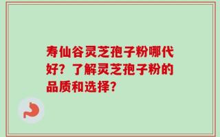寿仙谷灵芝孢子粉哪代好？了解灵芝孢子粉的品质和选择？