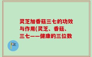 灵芝加香菇三七的功效与作用(灵芝、香菇、三七——健康的三位数
