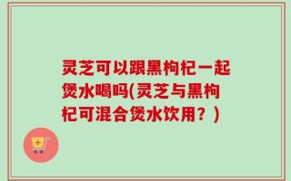 灵芝可以跟黑枸杞一起煲水喝吗(灵芝与黑枸杞可混合煲水饮用？)
