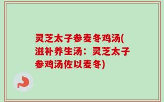 灵芝太子参麦冬鸡汤(滋补养生汤：灵芝太子参鸡汤佐以麦冬)