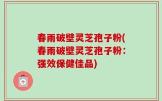 春雨破壁灵芝孢子粉(春雨破壁灵芝孢子粉：强效保健佳品)