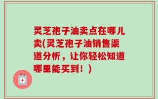 灵芝孢子油卖点在哪儿卖(灵芝孢子油销售渠道分析，让你轻松知道哪里能买到！)