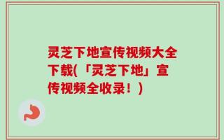 灵芝下地宣传视频大全下载(「灵芝下地」宣传视频全收录！)
