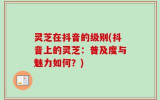 灵芝在抖音的级别(抖音上的灵芝：普及度与魅力如何？)