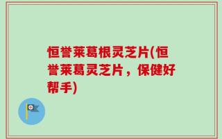 恒誉莱葛根灵芝片(恒誉莱葛灵芝片，保健好帮手)